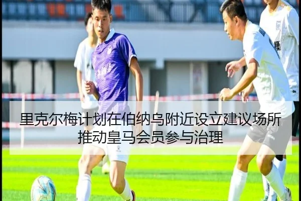 里克尔梅计划在伯纳乌附近设立建议场所推动皇马会员参与治理 - kaiyun